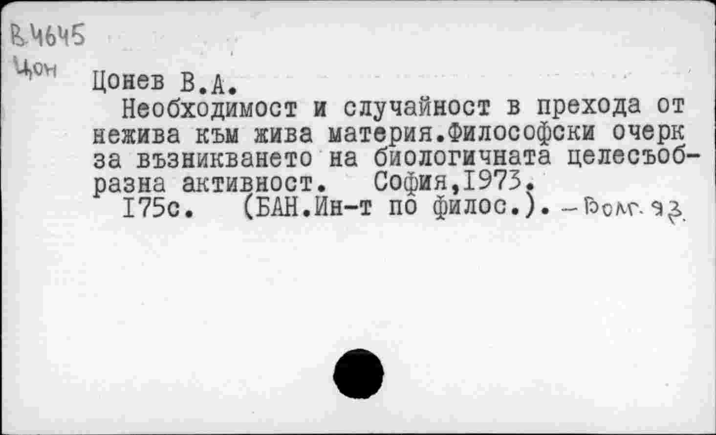 ﻿4,04 Цонев В.А.
Необходимост и случайност в прехода от нежива към жива материя.Философски очерк за възникването на биологичната целесъоб-разна активност.	София,1973.
175с.	(БАН.Ин-т по филос.).-Гэем'.